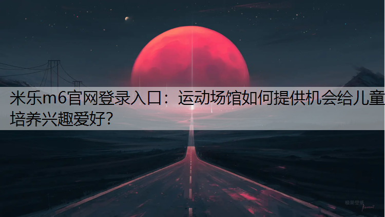 米乐m6官网登录入口：运动场馆如何提供机会给儿童培养兴趣爱好？