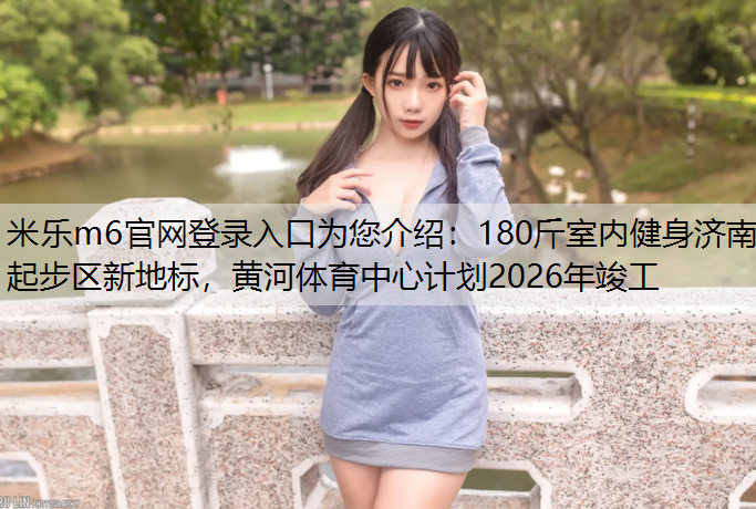 180斤室内健身济南起步区新地标，黄河体育中心计划2026年竣工